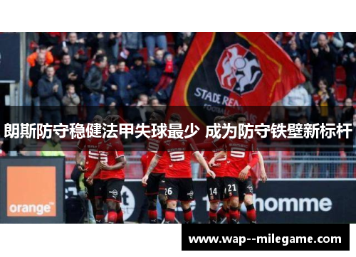 朗斯防守稳健法甲失球最少 成为防守铁壁新标杆 朗斯防守稳健法甲失球最少 成为防守铁壁新标杆