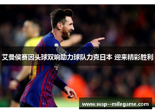 艾曼侯赛因头球双响助力球队力克日本 迎来精彩胜利 艾曼侯赛因头球双响助力球队力克日本 迎来精彩胜利