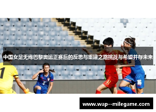 中国女足无缘巴黎奥运正赛后的反思与重建之路挑战与希望并存未来 中国女足无缘巴黎奥运正赛后的反思与重建之路挑战与希望并存未来